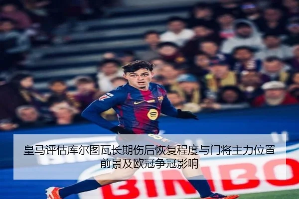 皇马评估库尔图瓦长期伤后恢复程度与门将主力位置前景及欧冠争冠影响